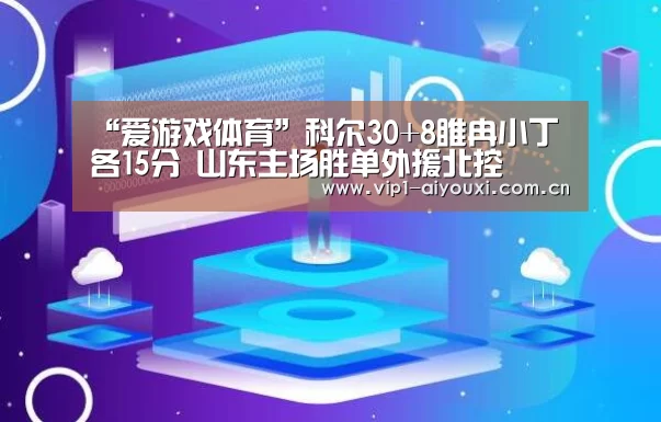 “爱游戏体育”科尔30+8睢冉小丁各15分 山东主场胜单外援北控(图3) 体育手机端APP