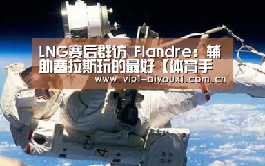LNG赛后群访 Flandre：辅助塞拉斯玩的最好【体育手机端APP】